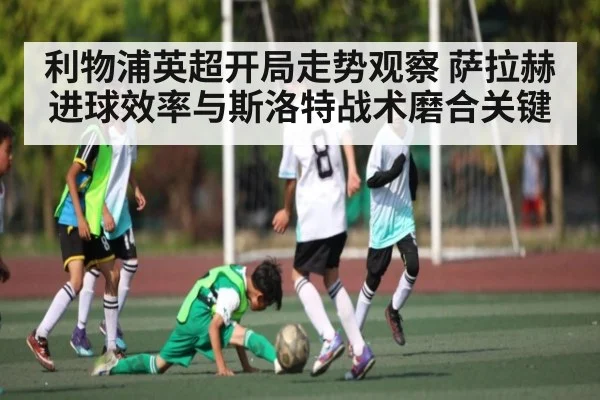 利物浦英超开局走势观察 萨拉赫进球效率与斯洛特战术磨合关键